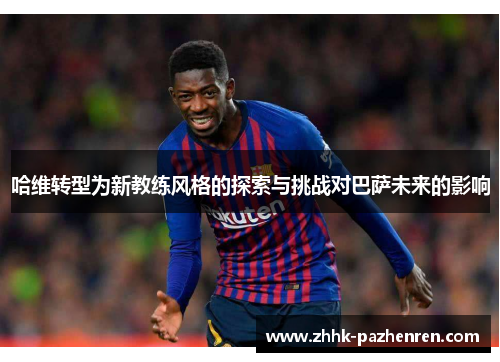 哈维转型为新教练风格的探索与挑战对巴萨未来的影响