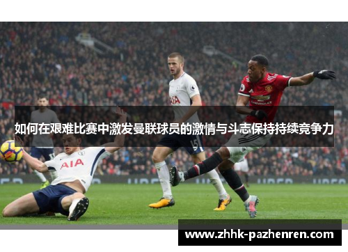 如何在艰难比赛中激发曼联球员的激情与斗志保持持续竞争力