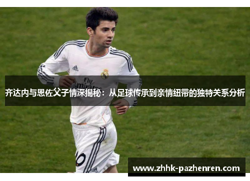齐达内与恩佐父子情深揭秘：从足球传承到亲情纽带的独特关系分析