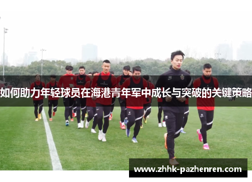 如何助力年轻球员在海港青年军中成长与突破的关键策略