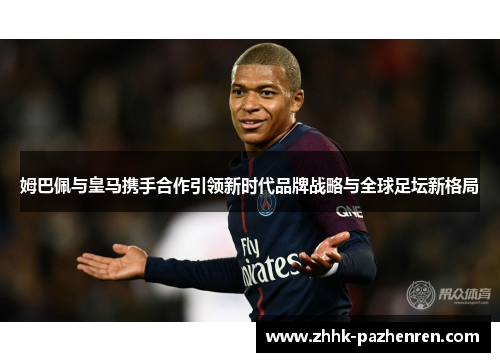 姆巴佩与皇马携手合作引领新时代品牌战略与全球足坛新格局