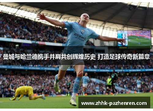 曼城与哈兰德携手并肩共创辉煌历史 打造足球传奇新篇章 曼城与哈兰德携手并肩共创辉煌历史 打造足球传奇新篇章