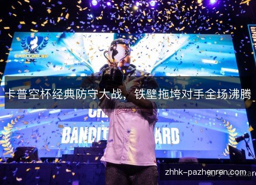 卡普空杯经典防守大战，铁壁拖垮对手全场沸腾